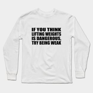 If you think lifting weights is dangerous, try being weak Long Sleeve T-Shirt